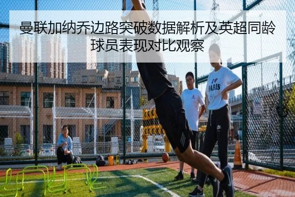 曼联加纳乔边路突破数据解析及英超同龄球员表现对比观察