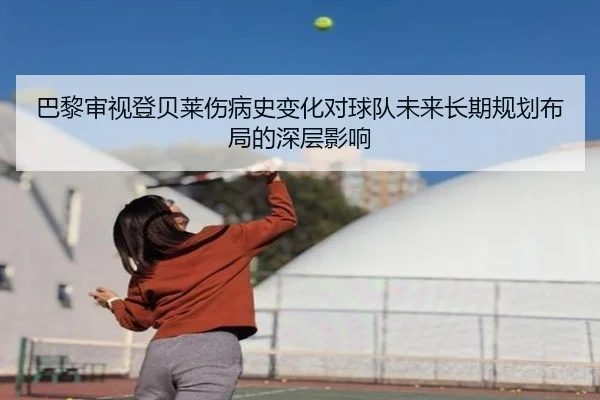 巴黎审视登贝莱伤病史变化对球队未来长期规划布局的深层影响