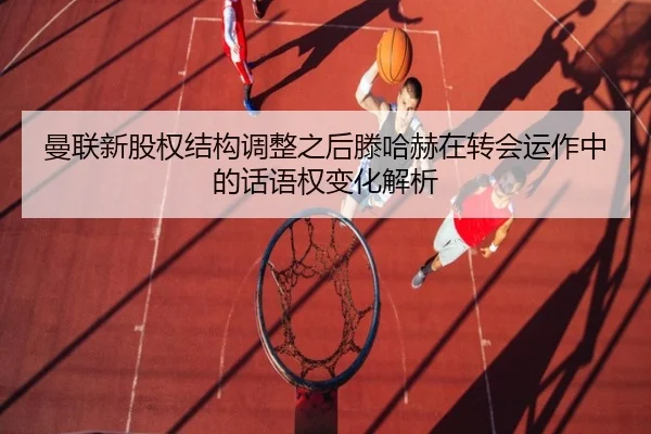 曼联新股权结构调整之后滕哈赫在转会运作中的话语权变化解析
