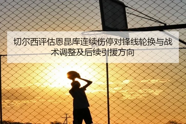 切尔西评估恩昆库连续伤停对锋线轮换与战术调整及后续引援方向
