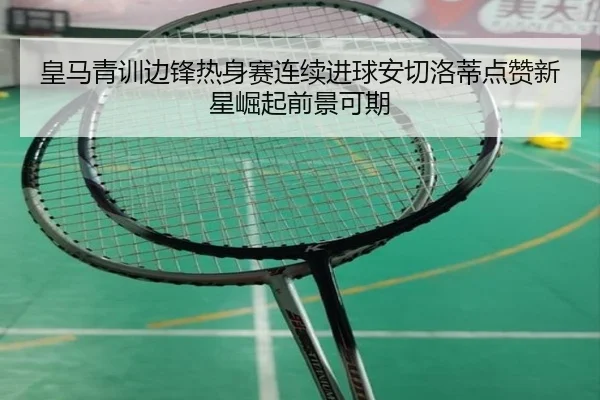皇马青训边锋热身赛连续进球安切洛蒂点赞新星崛起前景可期